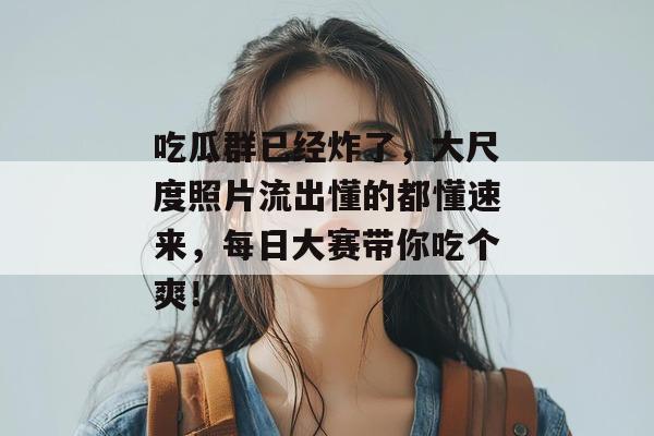 吃瓜群已经炸了,大尺度照片流出懂的都懂速来,每日大赛带你吃个爽!
