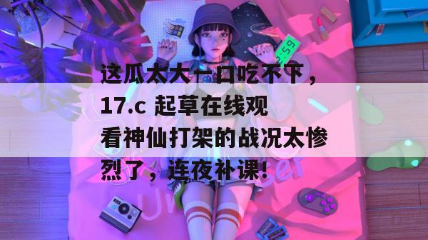 这瓜太大一口吃不下,17.c 起草在线观看神仙打架的战况太惨烈了,连夜补课!