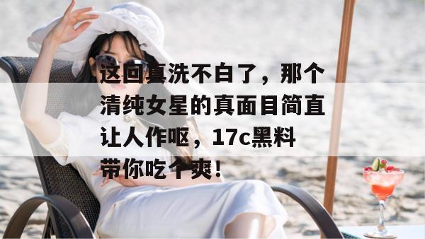 这回真洗不白了，那个清纯女星的真面目简直让人作呕，17c黑料带你吃个爽！
