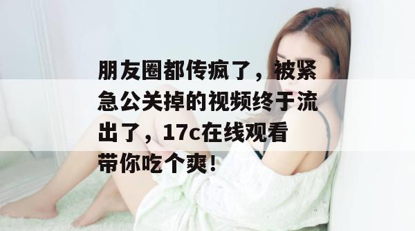 朋友圈都传疯了，被紧急公关掉的视频终于流出了，17c在线观看带你吃个爽！
