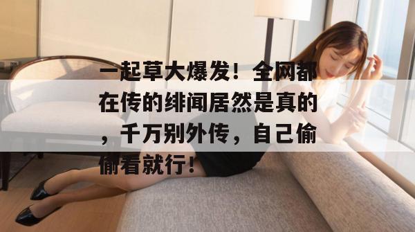 一起草大爆发！全网都在传的绯闻居然是真的，千万别外传，自己偷偷看就行！