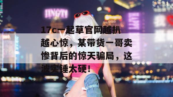 17c一起草官网越扒越心惊，某带货一哥卖惨背后的惊天骗局，这波实锤太硬！