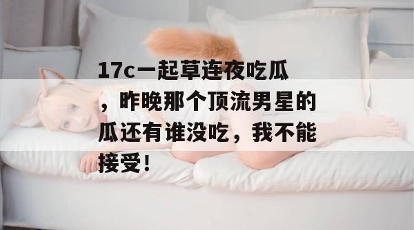 17c一起草连夜吃瓜，昨晚那个顶流男星的瓜还有谁没吃，我不能接受！