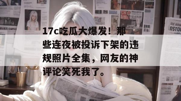 17c吃瓜大爆发！那些连夜被投诉下架的违规照片全集，网友的神评论笑死我了。