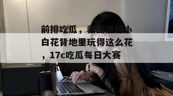 前排吃瓜，表面清纯小白花背地里玩得这么花，17c吃瓜每日大赛带你吃个爽！