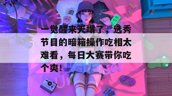 一觉醒来天塌了,选秀节目的暗箱操作吃相太难看,每日大赛带你吃个爽!