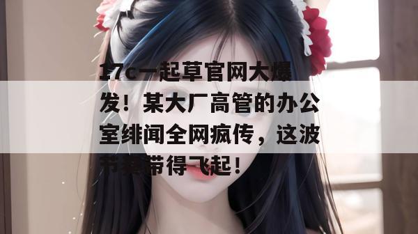 17c一起草官网大爆发！某大厂高管的办公室绯闻全网疯传，这波节奏带得飞起！