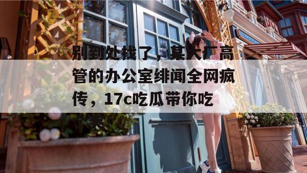 别到处找了，某大厂高管的办公室绯闻全网疯传，17c吃瓜带你吃个爽！