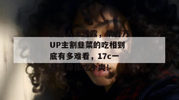 内部人士透露,某百万UP主割韭菜的吃相到底有多难看,17c一起草带你吃个爽!
