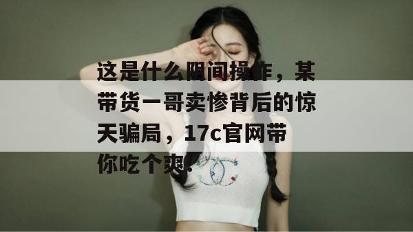 这是什么阴间操作，某带货一哥卖惨背后的惊天骗局，17c官网带你吃个爽！