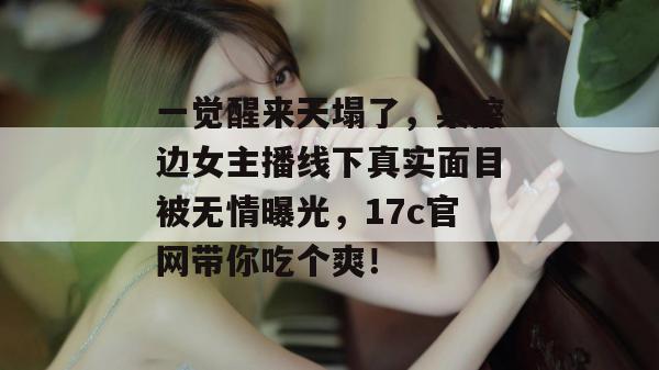一觉醒来天塌了，某擦边女主播线下真实面目被无情曝光，17c官网带你吃个爽！