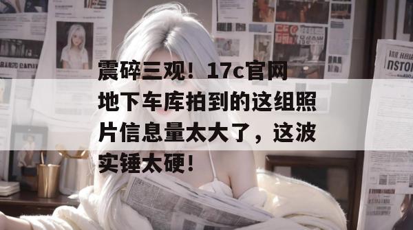 震碎三观！17c官网地下车库拍到的这组照片信息量太大了，这波实锤太硬！