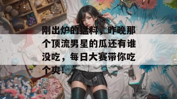 刚出炉的猛料,昨晚那个顶流男星的瓜还有谁没吃,每日大赛带你吃个爽!