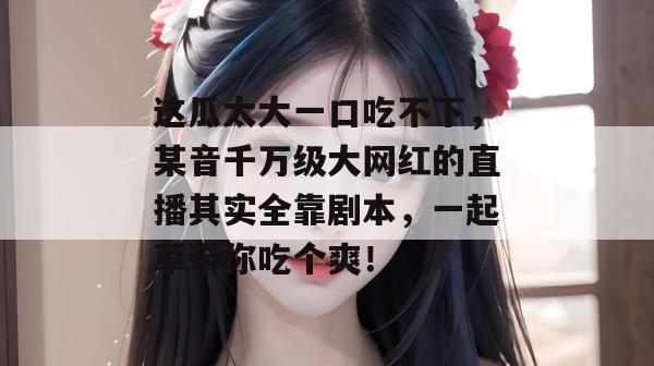 这瓜太大一口吃不下,某音千万级大网红的直播其实全靠剧本,一起草带你吃个爽!