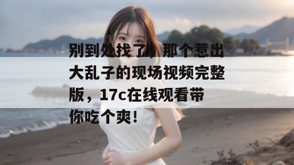 别到处找了，那个惹出大乱子的现场视频完整版，17c在线观看带你吃个爽！