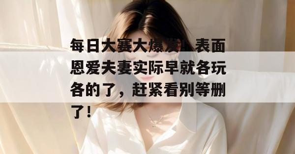 每日大赛大爆发!表面恩爱夫妻实际早就各玩各的了,赶紧看别等删了!