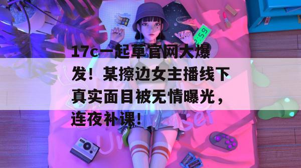 17c一起草官网大爆发!某擦边女主播线下真实面目被无情曝光,连夜补课!