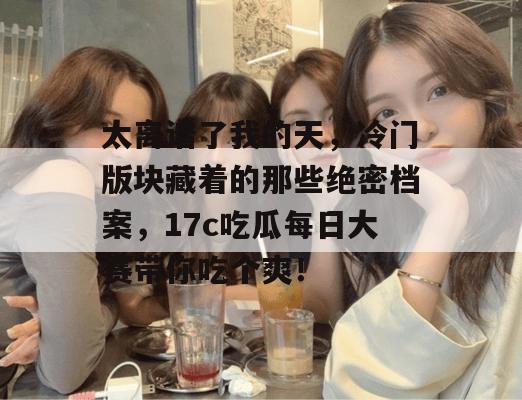 太离谱了我的天，冷门版块藏着的那些绝密档案，17c吃瓜每日大赛带你吃个爽！