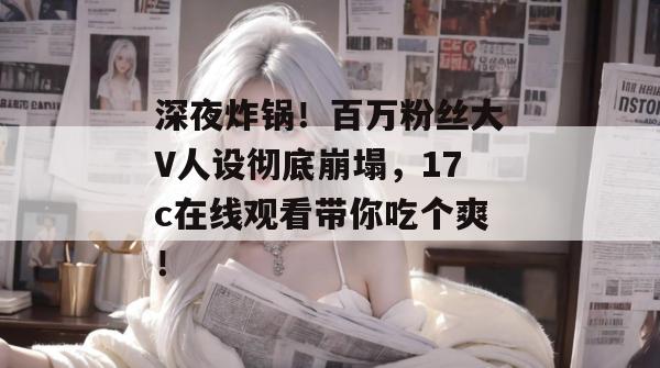 深夜炸锅！百万粉丝大V人设彻底崩塌，17c在线观看带你吃个爽！