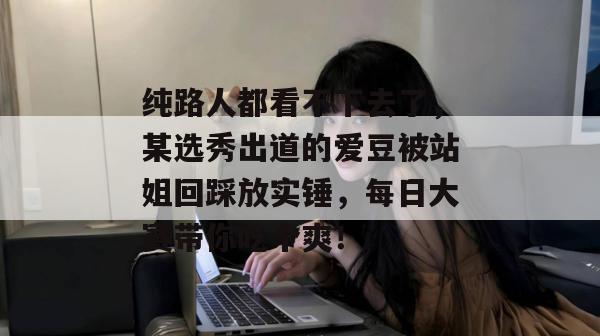 纯路人都看不下去了，某选秀出道的爱豆被站姐回踩放实锤，每日大赛带你吃个爽！