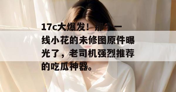 17c大爆发！那个一线小花的未修图原件曝光了，老司机强烈推荐的吃瓜神器。