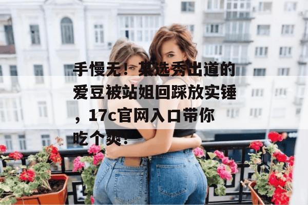 手慢无！某选秀出道的爱豆被站姐回踩放实锤，17c官网入口带你吃个爽！