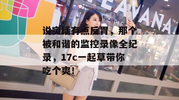 说实话有点反胃,那个被和谐的监控录像全纪录,17c一起草带你吃个爽!