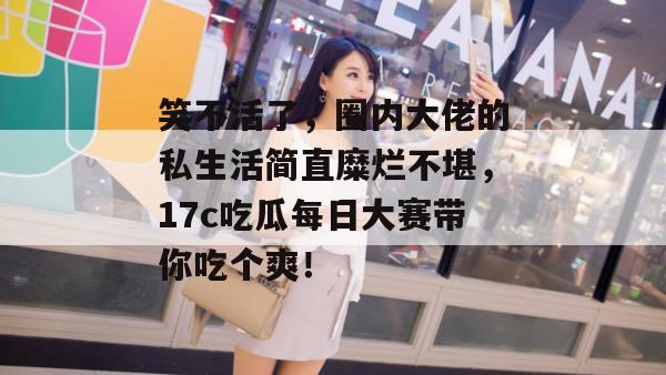 笑不活了，圈内大佬的私生活简直糜烂不堪，17c吃瓜每日大赛带你吃个爽！