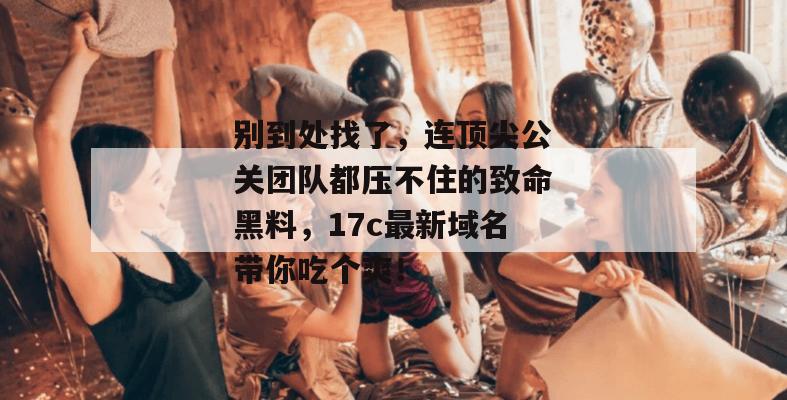 别到处找了，连顶尖公关团队都压不住的致命黑料，17c最新域名带你吃个爽！