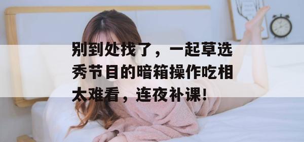 别到处找了，一起草选秀节目的暗箱操作吃相太难看，连夜补课！