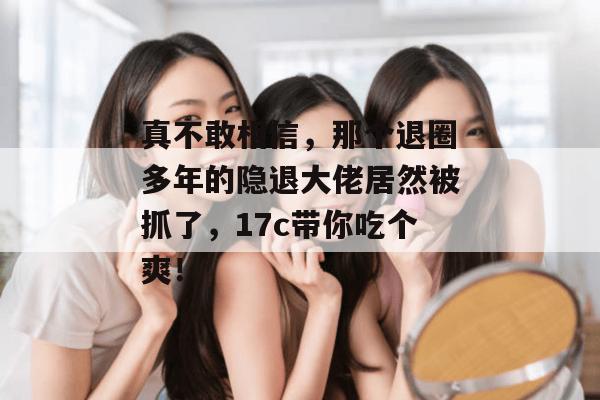 真不敢相信，那个退圈多年的隐退大佬居然被抓了，17c带你吃个爽！