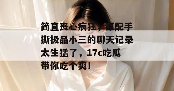 简直丧心病狂，原配手撕极品小三的聊天记录太生猛了，17c吃瓜带你吃个爽！