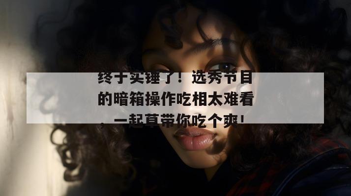 终于实锤了！选秀节目的暗箱操作吃相太难看，一起草带你吃个爽！