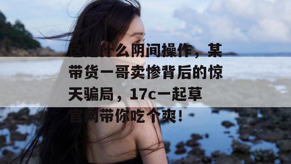 这是什么阴间操作，某带货一哥卖惨背后的惊天骗局，17c一起草官网带你吃个爽！
