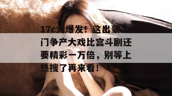 17c大爆发！这出豪门争产大戏比宫斗剧还要精彩一万倍，别等上热搜了再来看！