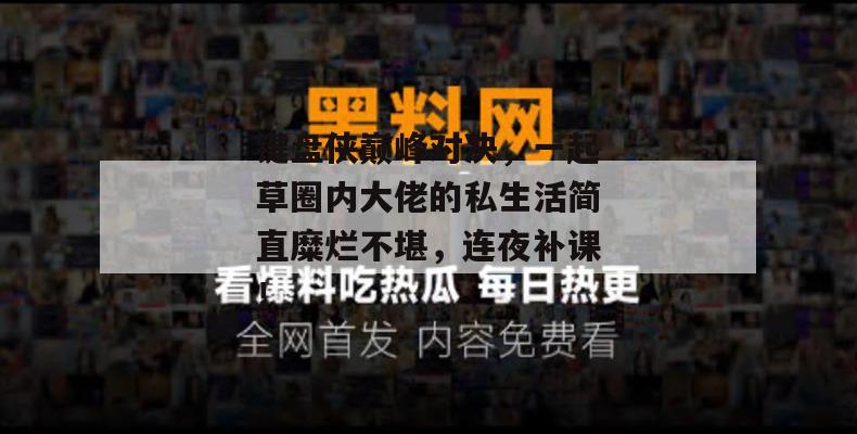 键盘侠巅峰对决,一起草圈内大佬的私生活简直糜烂不堪,连夜补课!