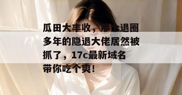 瓜田大丰收，那个退圈多年的隐退大佬居然被抓了，17c最新域名带你吃个爽！
