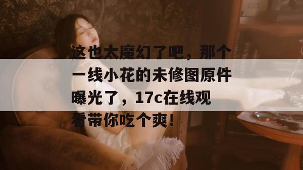 这也太魔幻了吧，那个一线小花的未修图原件曝光了，17c在线观看带你吃个爽！