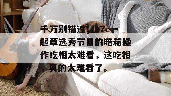 千万别错过，17c一起草选秀节目的暗箱操作吃相太难看，这吃相，真的太难看了。