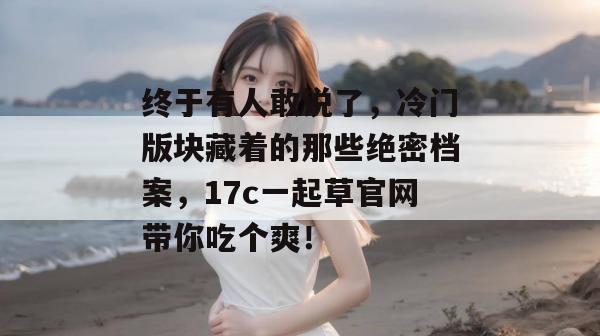 终于有人敢说了,冷门版块藏着的那些绝密档案,17c一起草官网带你吃个爽!