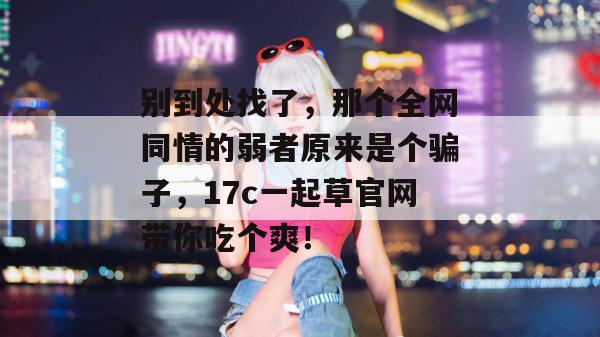 别到处找了,那个全网同情的弱者原来是个骗子,17c一起草官网带你吃个爽!