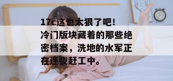 17c这也太狠了吧！冷门版块藏着的那些绝密档案，洗地的水军正在连夜赶工中。