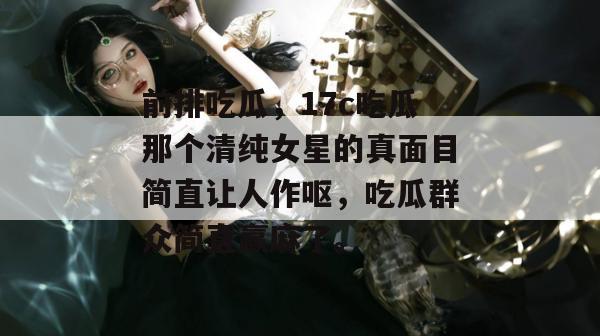 前排吃瓜，17c吃瓜那个清纯女星的真面目简直让人作呕，吃瓜群众简直赢麻了。