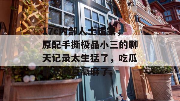 17c内部人士透露，原配手撕极品小三的聊天记录太生猛了，吃瓜群众简直赢麻了。