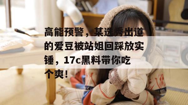 高能预警，某选秀出道的爱豆被站姐回踩放实锤，17c黑料带你吃个爽！