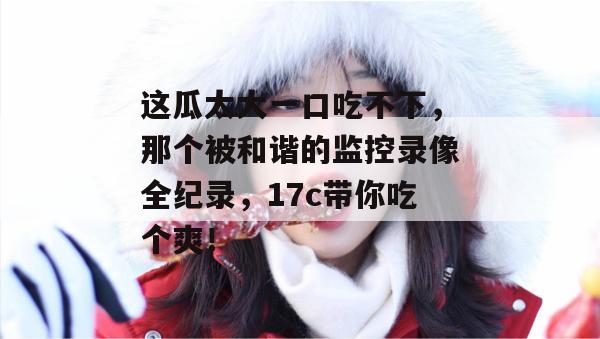 这瓜太大一口吃不下，那个被和谐的监控录像全纪录，17c带你吃个爽！