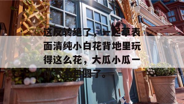 这反转绝了，一起草表面清纯小白花背地里玩得这么花，大瓜小瓜一口气全包圆了。