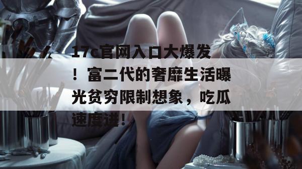 17c官网入口大爆发！富二代的奢靡生活曝光贫穷限制想象，吃瓜速度进！