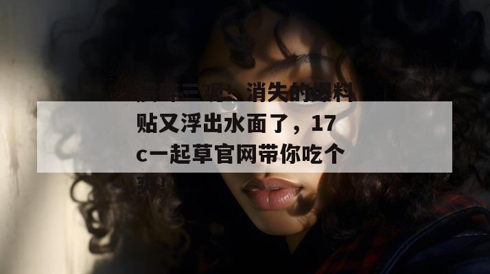 震碎三观！消失的爆料贴又浮出水面了，17c一起草官网带你吃个爽！