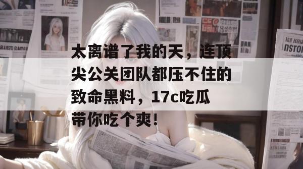 太离谱了我的天,连顶尖公关团队都压不住的致命黑料,17c吃瓜带你吃个爽!